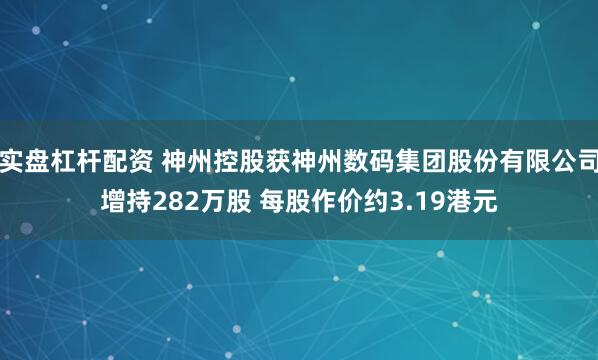 实盘杠杆配资 神州控股获神州数码集团股份有限公司增持282万股 每股作价约3.19港元