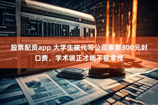 股票配资app 大学生被代写公司索要300元封口费，学术端正才能不被拿捏