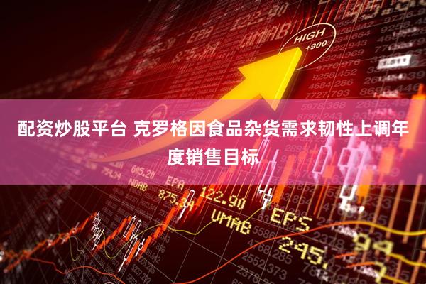 配资炒股平台 克罗格因食品杂货需求韧性上调年度销售目标
