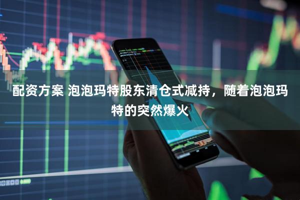 配资方案 泡泡玛特股东清仓式减持，随着泡泡玛特的突然爆火