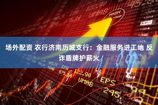 场外配资 农行济南历城支行：金融服务进工地 反诈盾牌护薪火