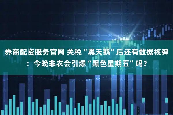 券商配资服务官网 关税“黑天鹅”后还有数据核弹：今晚非农会引爆“黑色星期五”吗？