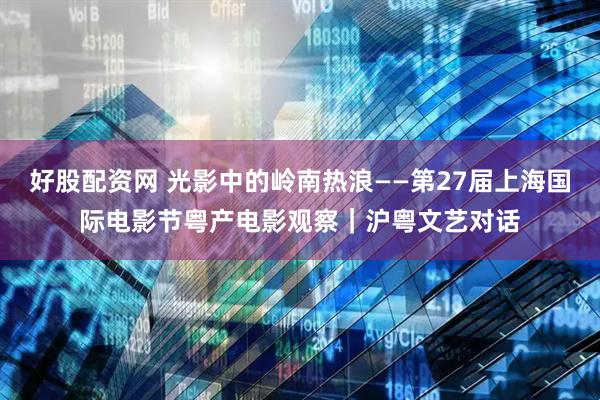 好股配资网 光影中的岭南热浪——第27届上海国际电影节粤产电影观察｜沪粤文艺对话