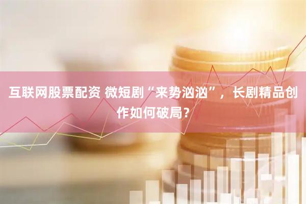 互联网股票配资 微短剧“来势汹汹”，长剧精品创作如何破局？