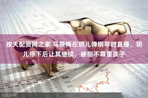 按天配资网之家 马筱梅在玥儿弹钢琴时直播，玥儿停下后让其继续，被指不尊重孩子
