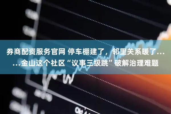 券商配资服务官网 停车棚建了，邻里关系暖了……金山这个社区“议事三级跳”破解治理难题