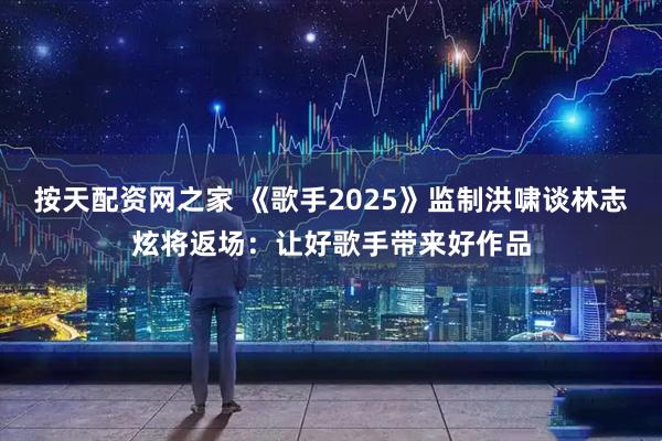 按天配资网之家 《歌手2025》监制洪啸谈林志炫将返场：让好歌手带来好作品