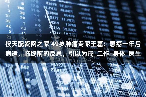 按天配资网之家 49岁肿瘤专家王磊：患癌一年后病逝，临终前的反思，引以为戒_工作_身体_医生