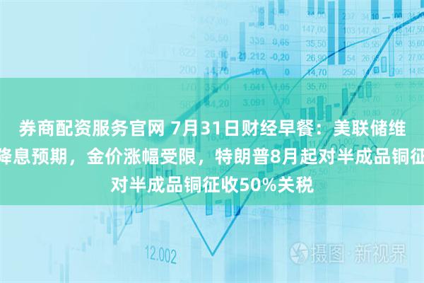 券商配资服务官网 7月31日财经早餐：美联储维稳利率淡化降息预期，金价涨幅受限，特朗普8月起对半成品铜征收50%关税