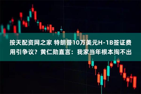 按天配资网之家 特朗普10万美元H-1B签证费用引争议？黄仁勋直言：我家当年根本掏不出