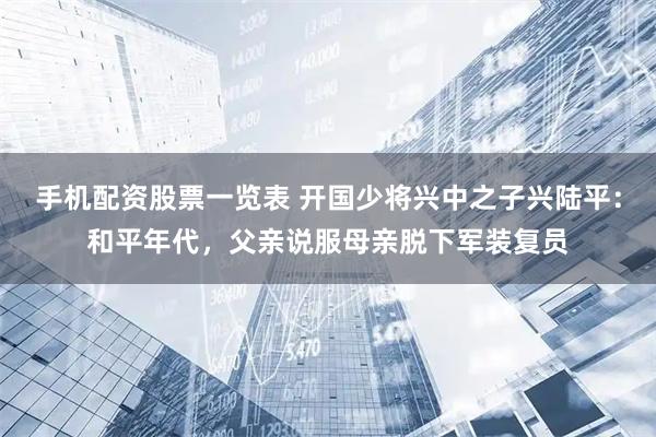 手机配资股票一览表 开国少将兴中之子兴陆平：和平年代，父亲说服母亲脱下军装复员